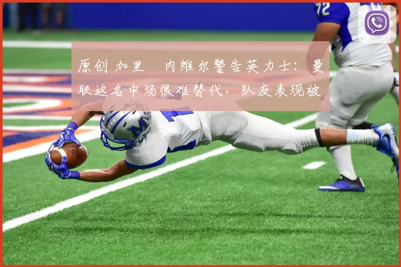 原创 加里・内维尔警告英力士：曼联这名中场很难替代，队友表现被赞 “离谱”