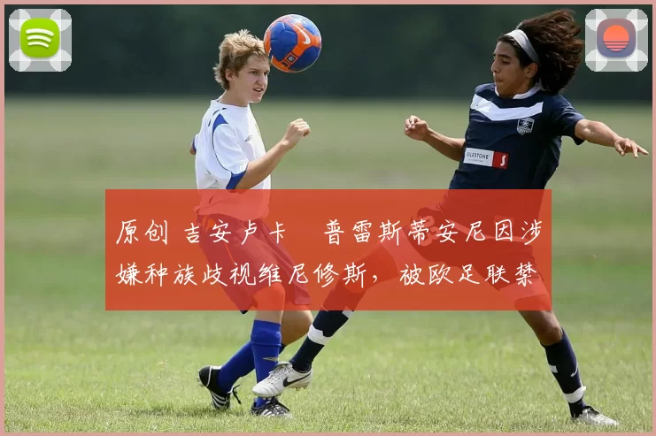 原创 吉安卢卡・普雷斯蒂安尼因涉嫌种族歧视维尼修斯,被欧足联禁赛