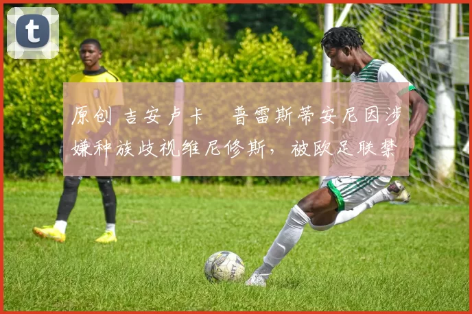 原创 吉安卢卡・普雷斯蒂安尼因涉嫌种族歧视维尼修斯，被欧足联禁赛