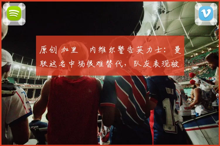 原创 加里・内维尔警告英力士:曼联这名中场很难替代,队友表现被赞 “离谱”