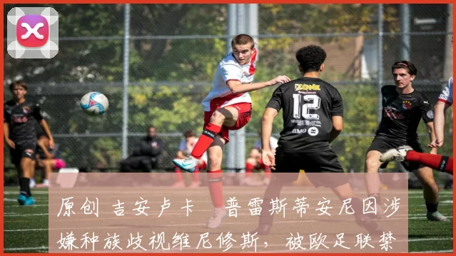 原创 吉安卢卡・普雷斯蒂安尼因涉嫌种族歧视维尼修斯，被欧足联禁赛