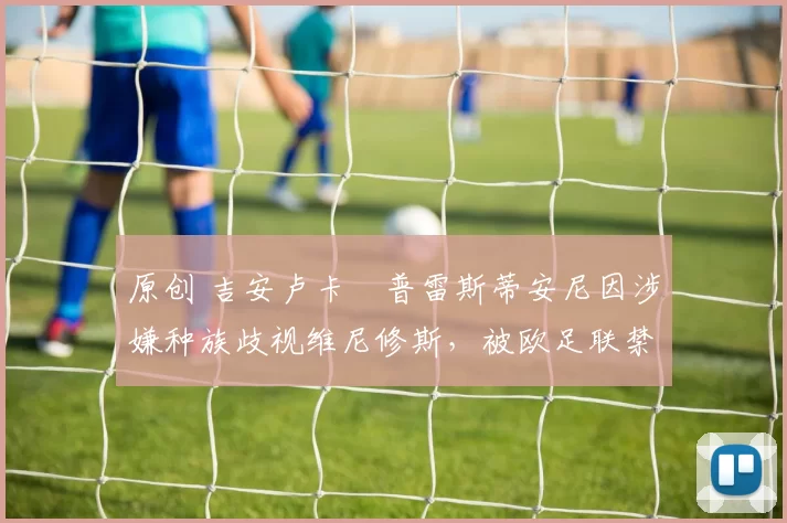 原创 吉安卢卡・普雷斯蒂安尼因涉嫌种族歧视维尼修斯，被欧足联禁赛