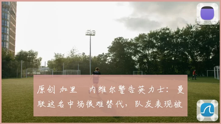 原创 加里・内维尔警告英力士：曼联这名中场很难替代，队友表现被赞 “离谱”