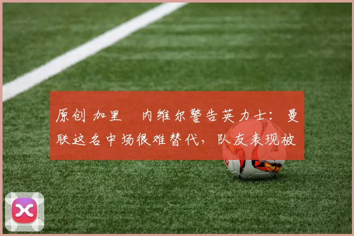 原创 加里・内维尔警告英力士：曼联这名中场很难替代，队友表现被赞 “离谱”