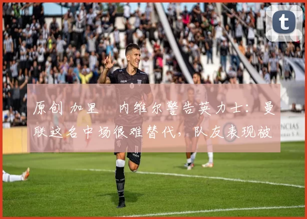 原创 加里・内维尔警告英力士：曼联这名中场很难替代，队友表现被赞 “离谱”