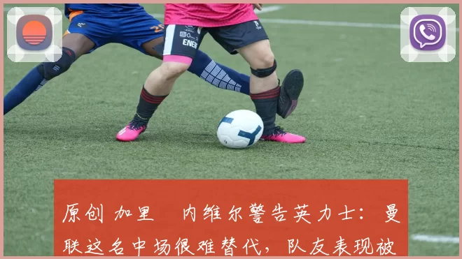 原创 加里・内维尔警告英力士：曼联这名中场很难替代，队友表现被赞 “离谱”