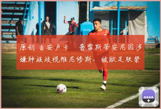 原创 吉安卢卡・普雷斯蒂安尼因涉嫌种族歧视维尼修斯，被欧足联禁赛