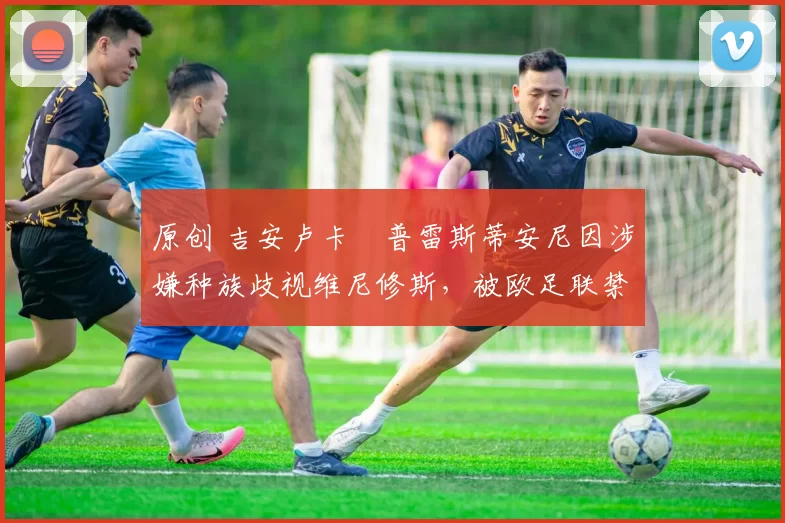 原创 吉安卢卡・普雷斯蒂安尼因涉嫌种族歧视维尼修斯,被欧足联禁赛