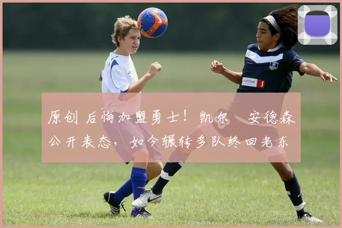 原创 后悔加盟勇士！凯尔・安德森公开表态，如今辗转多队终回老东家