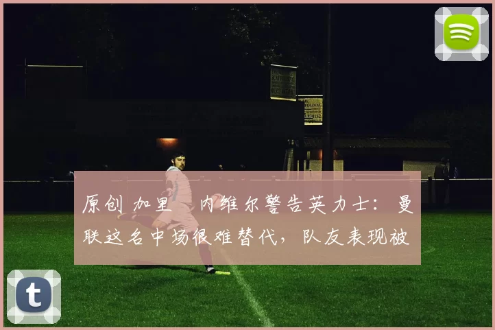 原创 加里・内维尔警告英力士：曼联这名中场很难替代，队友表现被赞 “离谱”