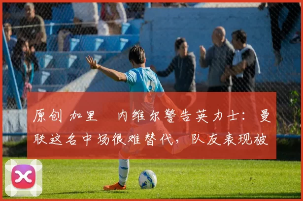 原创 加里・内维尔警告英力士:曼联这名中场很难替代,队友表现被赞 “离谱”