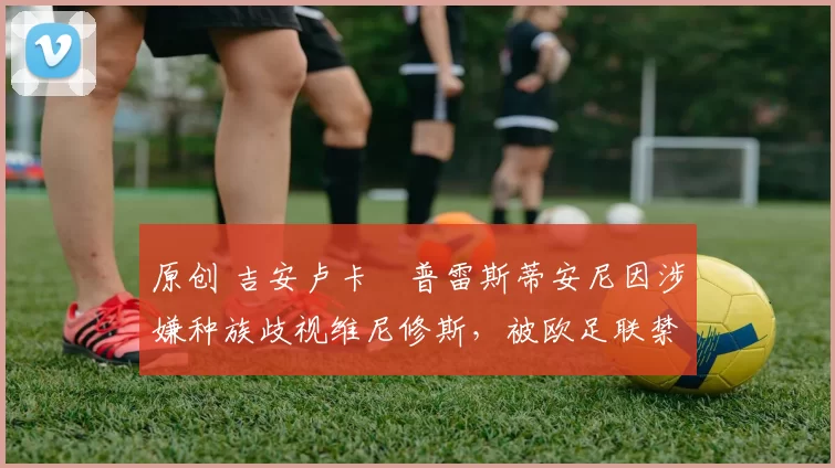 原创 吉安卢卡・普雷斯蒂安尼因涉嫌种族歧视维尼修斯，被欧足联禁赛