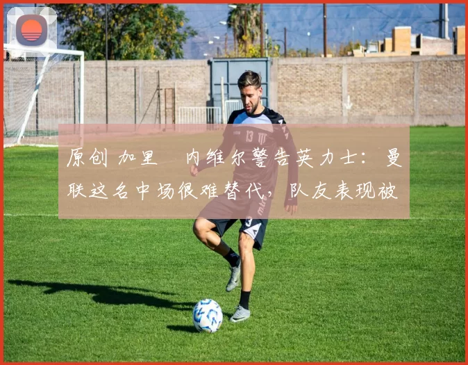 原创 加里・内维尔警告英力士：曼联这名中场很难替代，队友表现被赞 “离谱”