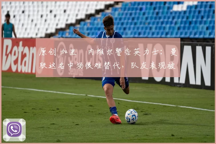 原创 加里・内维尔警告英力士:曼联这名中场很难替代,队友表现被赞 “离谱”