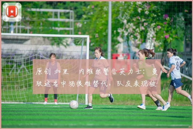 原创 加里・内维尔警告英力士：曼联这名中场很难替代，队友表现被赞 “离谱”