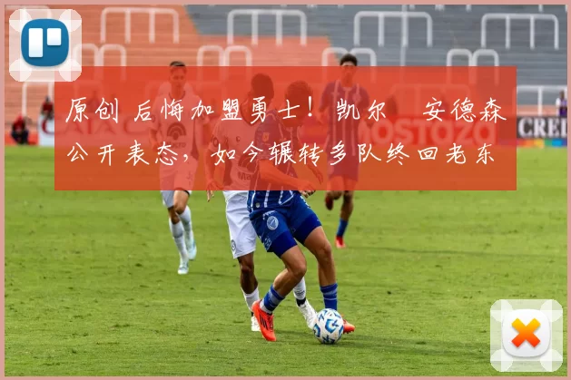 原创 后悔加盟勇士!凯尔・安德森公开表态,如今辗转多队终回老东家