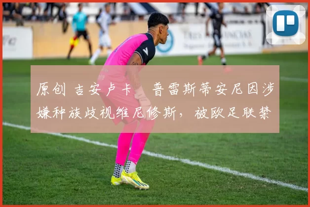 原创 吉安卢卡・普雷斯蒂安尼因涉嫌种族歧视维尼修斯，被欧足联禁赛