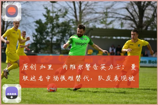 原创 加里・内维尔警告英力士：曼联这名中场很难替代，队友表现被赞 “离谱”