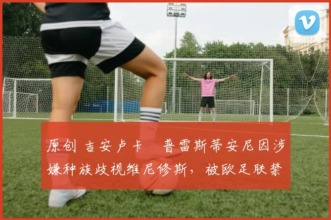 原创 吉安卢卡・普雷斯蒂安尼因涉嫌种族歧视维尼修斯，被欧足联禁赛