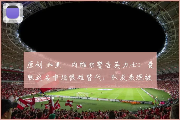 原创 加里・内维尔警告英力士：曼联这名中场很难替代，队友表现被赞 “离谱”