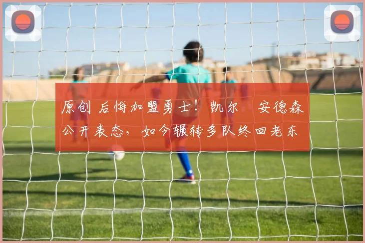 原创 后悔加盟勇士!凯尔・安德森公开表态,如今辗转多队终回老东家