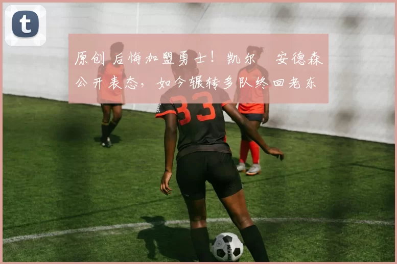 原创 后悔加盟勇士！凯尔・安德森公开表态，如今辗转多队终回老东家