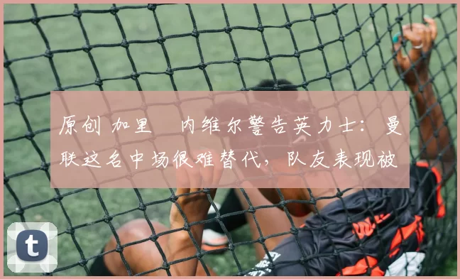 原创 加里・内维尔警告英力士:曼联这名中场很难替代,队友表现被赞 “离谱”