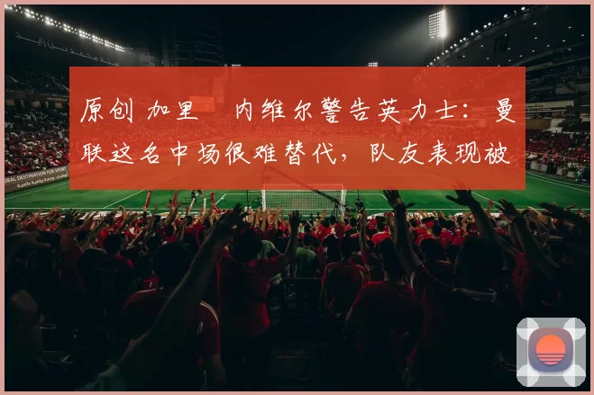 原创 加里・内维尔警告英力士：曼联这名中场很难替代，队友表现被赞 “离谱”