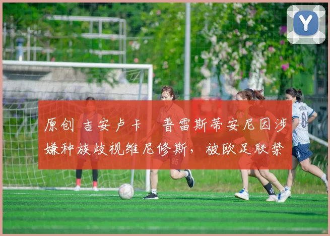 原创 吉安卢卡・普雷斯蒂安尼因涉嫌种族歧视维尼修斯,被欧足联禁赛