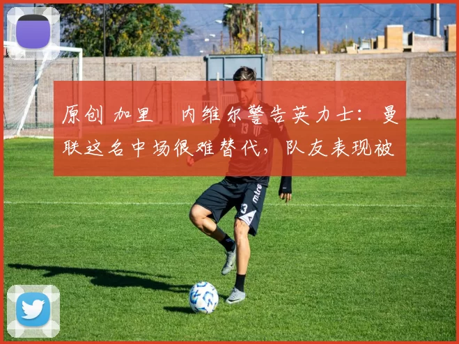 原创 加里・内维尔警告英力士：曼联这名中场很难替代，队友表现被赞 “离谱”