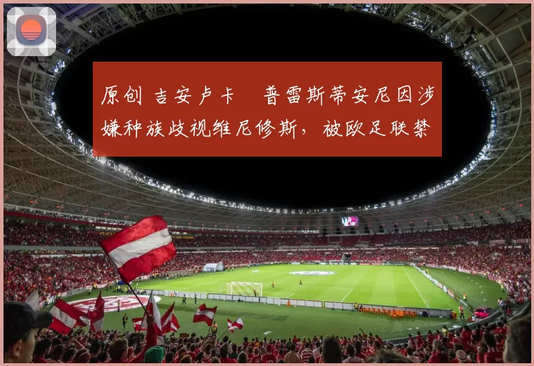 原创 吉安卢卡・普雷斯蒂安尼因涉嫌种族歧视维尼修斯，被欧足联禁赛