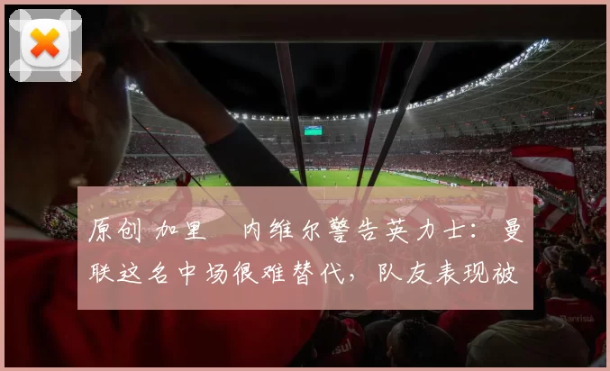 原创 加里・内维尔警告英力士：曼联这名中场很难替代，队友表现被赞 “离谱”