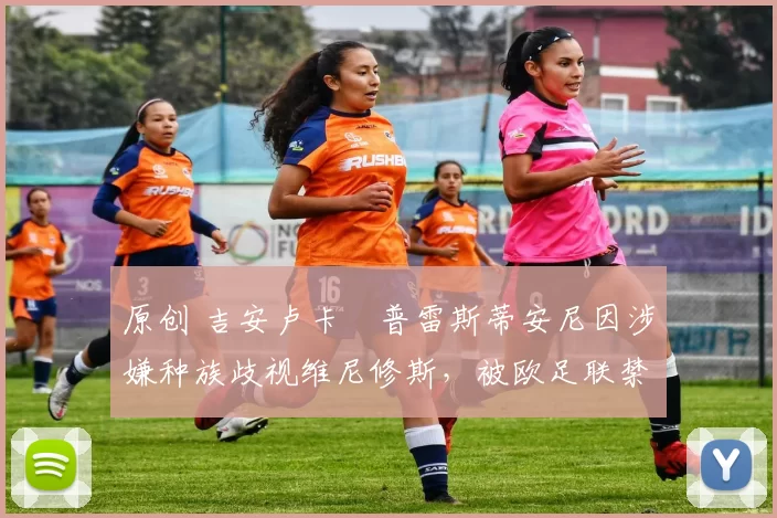 原创 吉安卢卡・普雷斯蒂安尼因涉嫌种族歧视维尼修斯，被欧足联禁赛