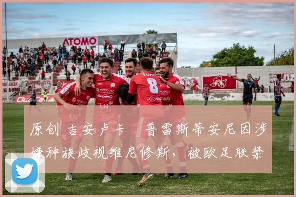 原创 吉安卢卡・普雷斯蒂安尼因涉嫌种族歧视维尼修斯，被欧足联禁赛