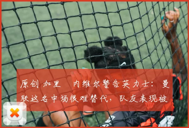 原创 加里・内维尔警告英力士：曼联这名中场很难替代，队友表现被赞 “离谱”