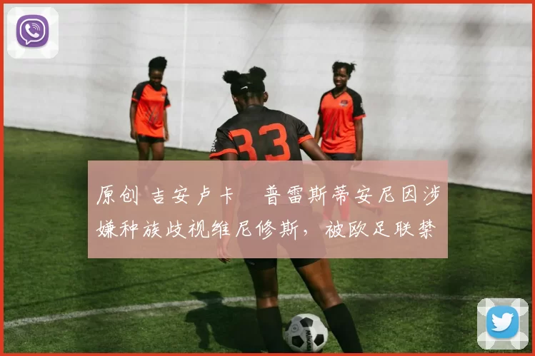 原创 吉安卢卡・普雷斯蒂安尼因涉嫌种族歧视维尼修斯，被欧足联禁赛