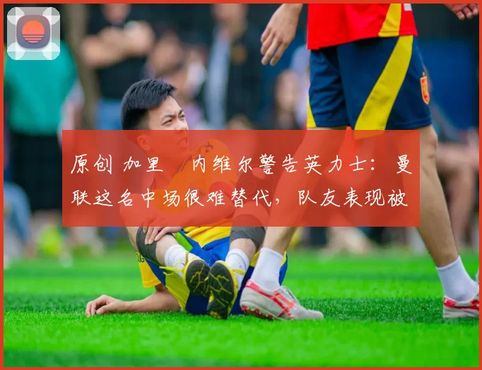 原创 加里・内维尔警告英力士：曼联这名中场很难替代，队友表现被赞 “离谱”