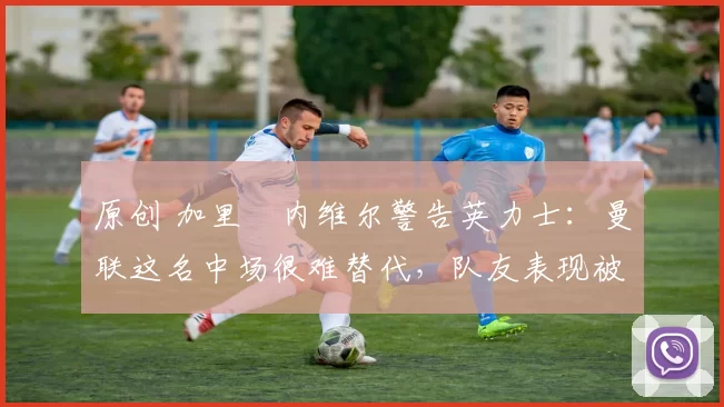 原创 加里・内维尔警告英力士：曼联这名中场很难替代，队友表现被赞 “离谱”