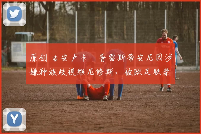 原创 吉安卢卡・普雷斯蒂安尼因涉嫌种族歧视维尼修斯，被欧足联禁赛