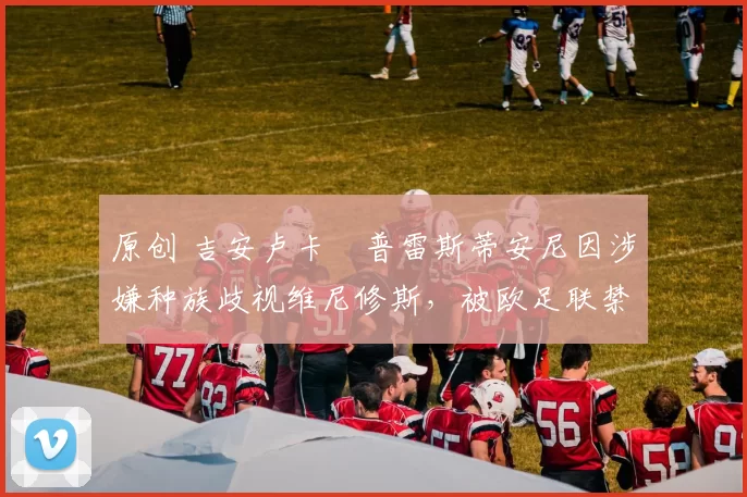 原创 吉安卢卡・普雷斯蒂安尼因涉嫌种族歧视维尼修斯，被欧足联禁赛