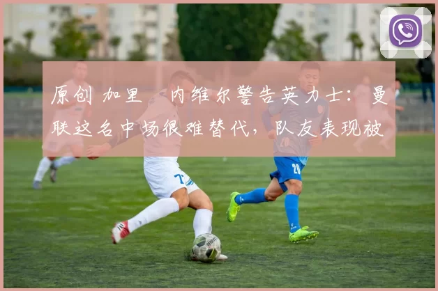 原创 加里・内维尔警告英力士:曼联这名中场很难替代,队友表现被赞 “离谱”