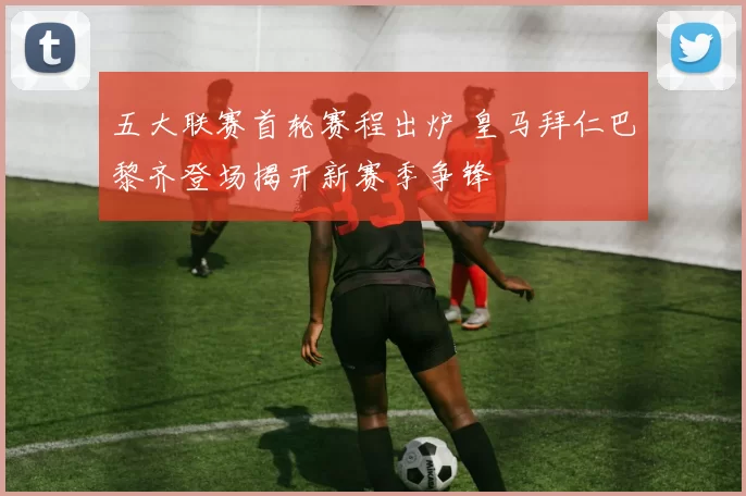 五大联赛首轮赛程出炉 皇马拜仁巴黎齐登场揭开新赛季争锋