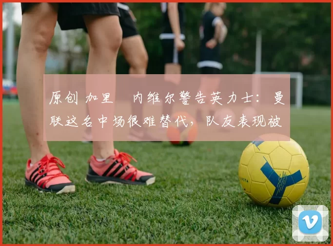 原创 加里・内维尔警告英力士：曼联这名中场很难替代，队友表现被赞 “离谱”