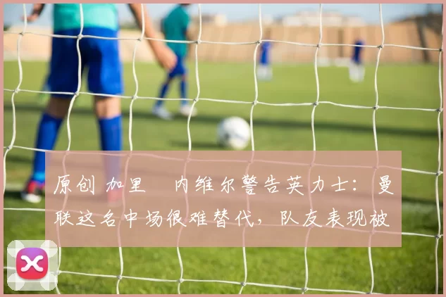 原创 加里・内维尔警告英力士：曼联这名中场很难替代，队友表现被赞 “离谱”