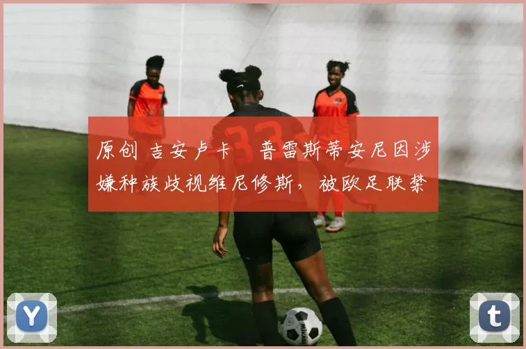 原创 吉安卢卡・普雷斯蒂安尼因涉嫌种族歧视维尼修斯，被欧足联禁赛