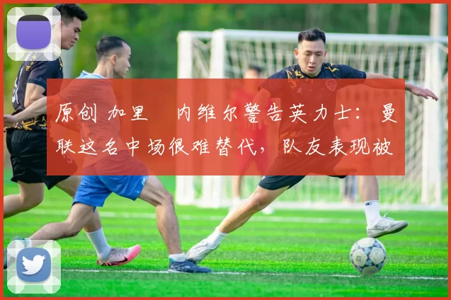 原创 加里・内维尔警告英力士：曼联这名中场很难替代，队友表现被赞 “离谱”