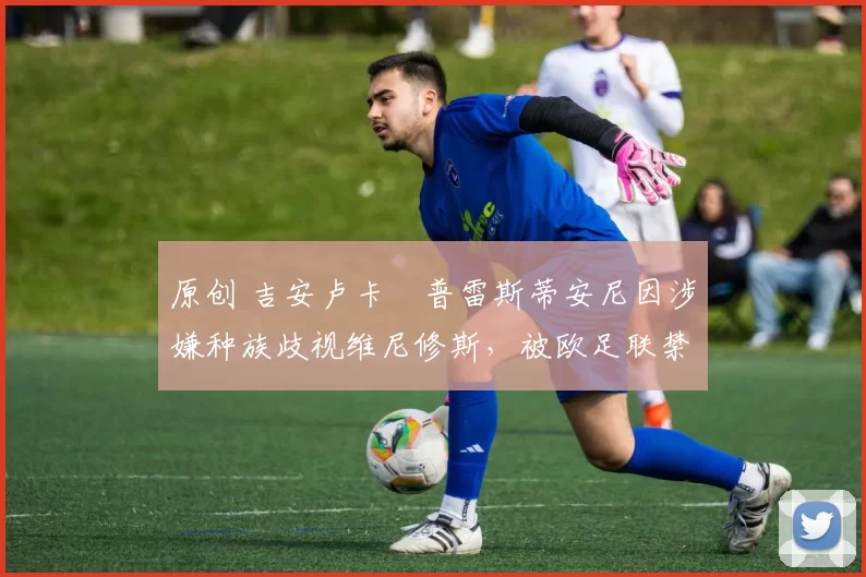 原创 吉安卢卡・普雷斯蒂安尼因涉嫌种族歧视维尼修斯，被欧足联禁赛