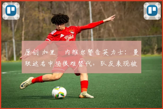 原创 加里・内维尔警告英力士：曼联这名中场很难替代，队友表现被赞 “离谱”