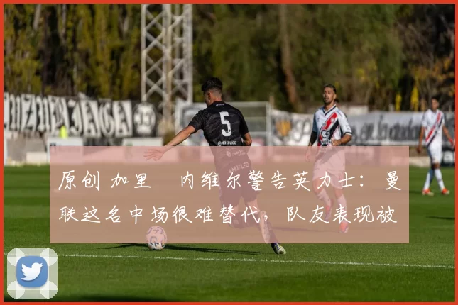 原创 加里・内维尔警告英力士：曼联这名中场很难替代，队友表现被赞 “离谱”