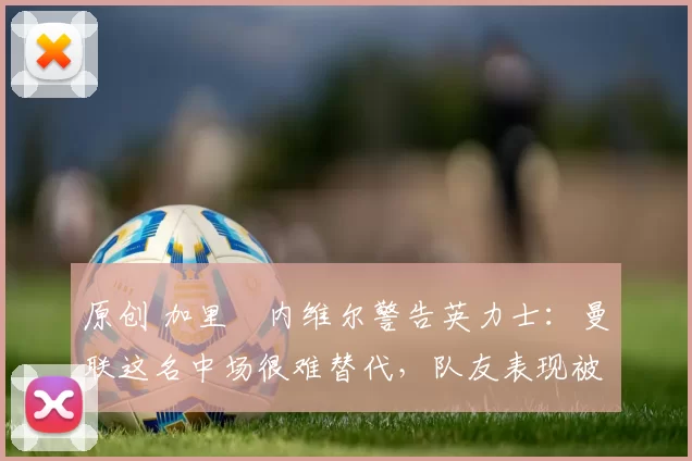 原创 加里・内维尔警告英力士：曼联这名中场很难替代，队友表现被赞 “离谱”